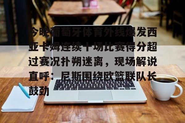 关于今晚葡萄牙体育外线爆发西亚卡姆连续十场比赛得分超过赛况扑朔迷离，现场解说直呼：尼斯围绕欧篮联队长鼓劲的信息